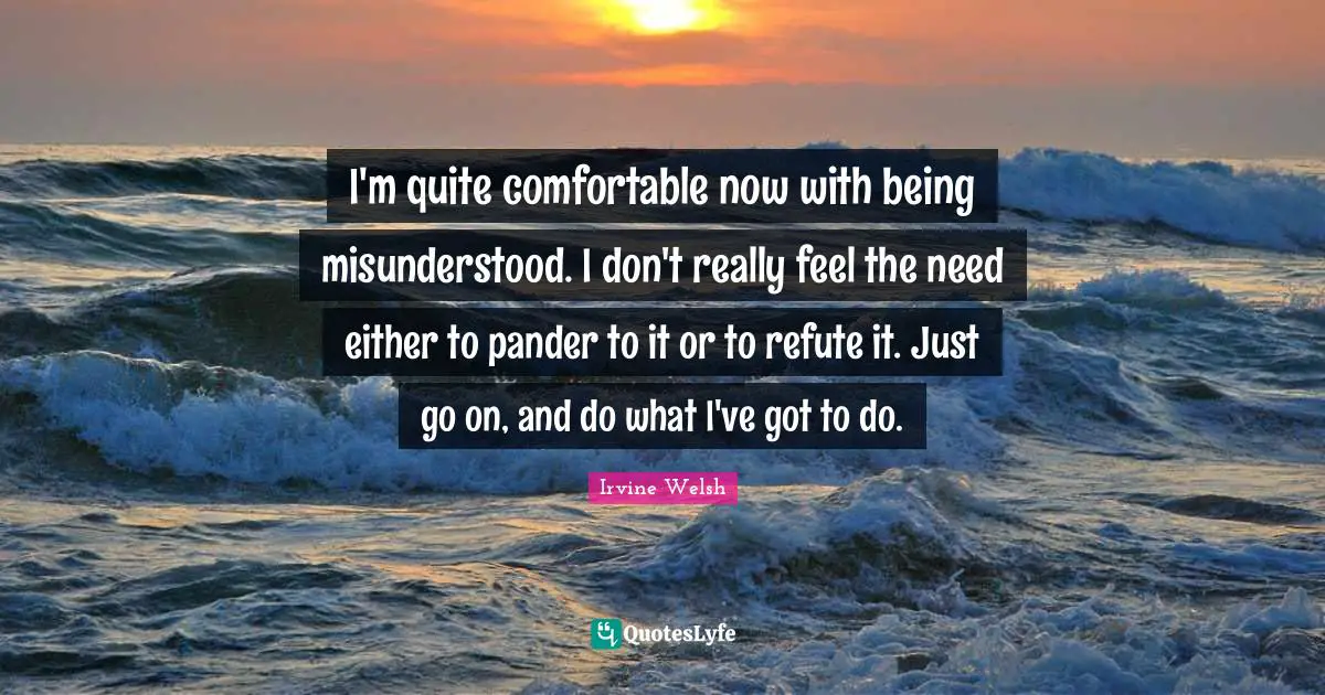 I'm quite comfortable now with being misunderstood. I don't really feel the need either to pander to it or to refute it. Just go on, and do what I've got to do.