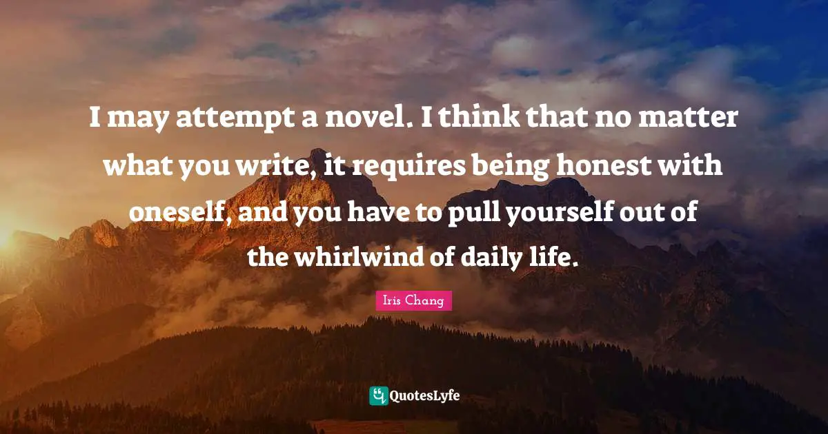 I may attempt a novel. I think that no matter what you write, it requires being honest with oneself, and you have to pull yourself out of the whirlwind of daily life.