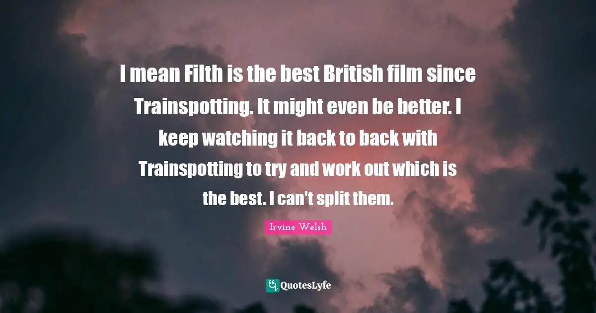 I mean Filth is the best British film since Trainspotting. It might even be better. I keep watching it back to back with Trainspotting to try and work out which is the best. I can't split them.