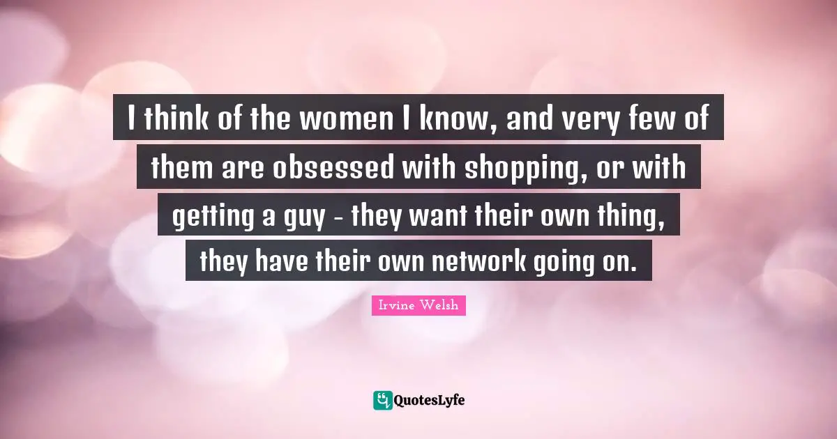 I think of the women I know, and very few of them are obsessed with shopping, or with getting a guy - they want their own thing, they have their own network going on.