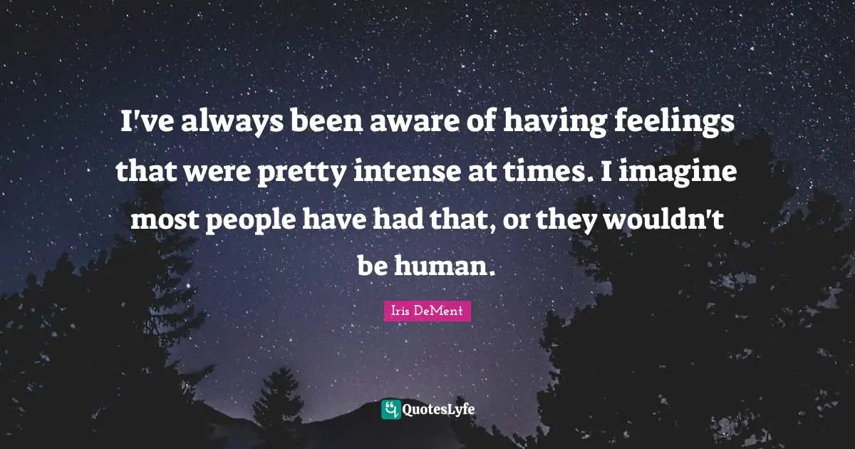 I've always been aware of having feelings that were pretty intense at times. I imagine most people have had that, or they wouldn't be human.