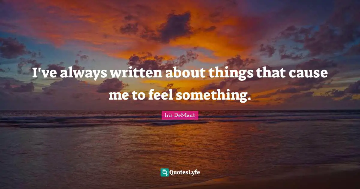 I've always written about things that cause me to feel something.