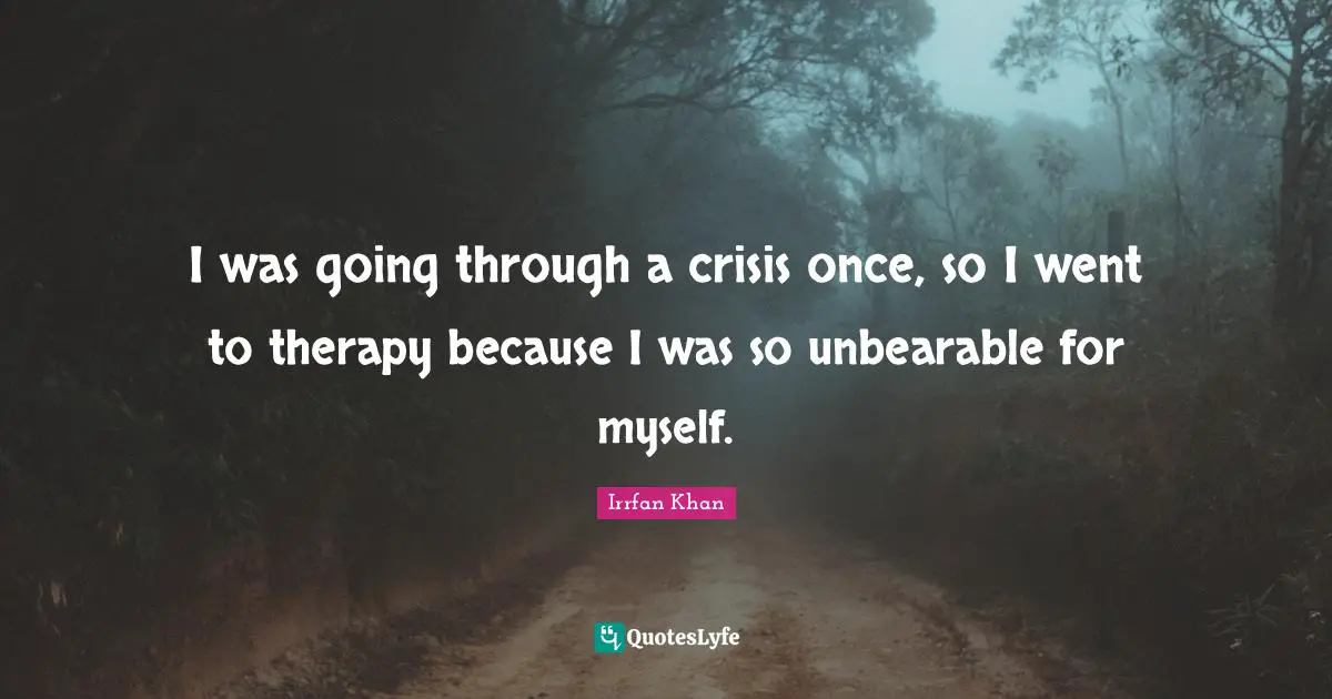 I was going through a crisis once, so I went to therapy because I was so unbearable for myself.