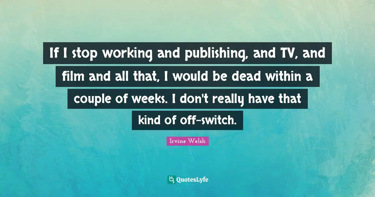 If I stop working and publishing, and TV, and film and all that, I would be dead within a couple of weeks. I don't really have that kind of off-switch.