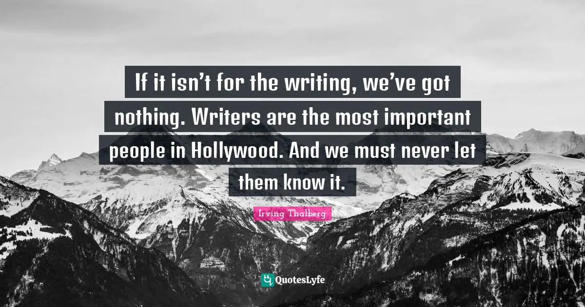 If it isn’t for the writing, we’ve got nothing. Writers are the most important people in Hollywood. And we must never let them know it.