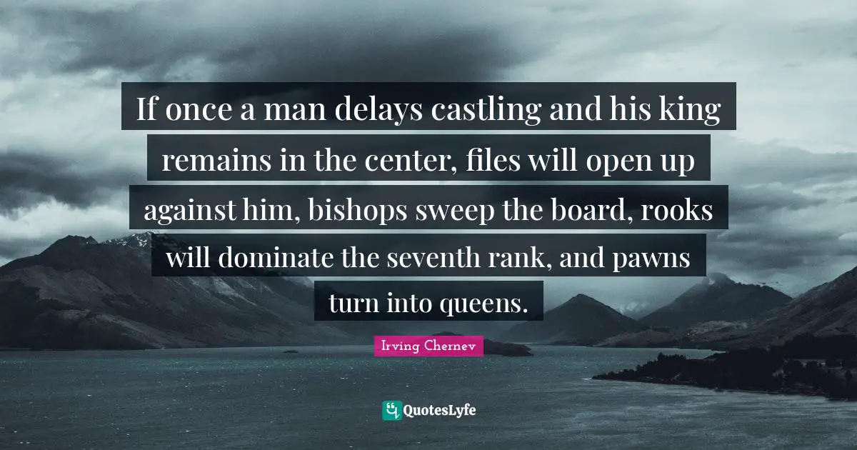 If once a man delays castling and his king remains in the center, files will open up against him, bishops sweep the board, rooks will dominate the seventh rank, and pawns turn into queens.