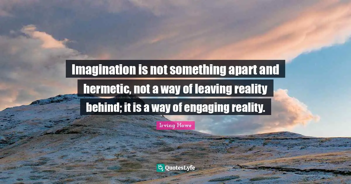 Imagination is not something apart and hermetic, not a way of leaving reality behind; it is a way of engaging reality.
