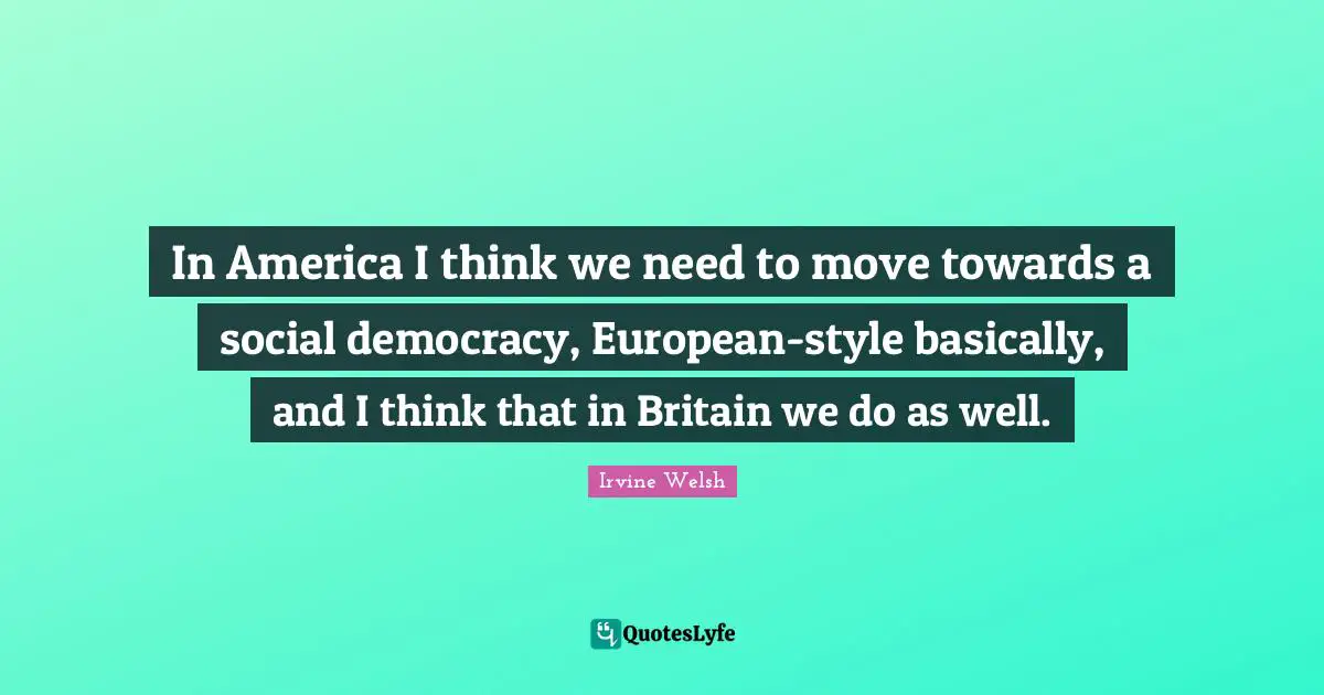 In America I think we need to move towards a social democracy, European-style basically, and I think that in Britain we do as well.