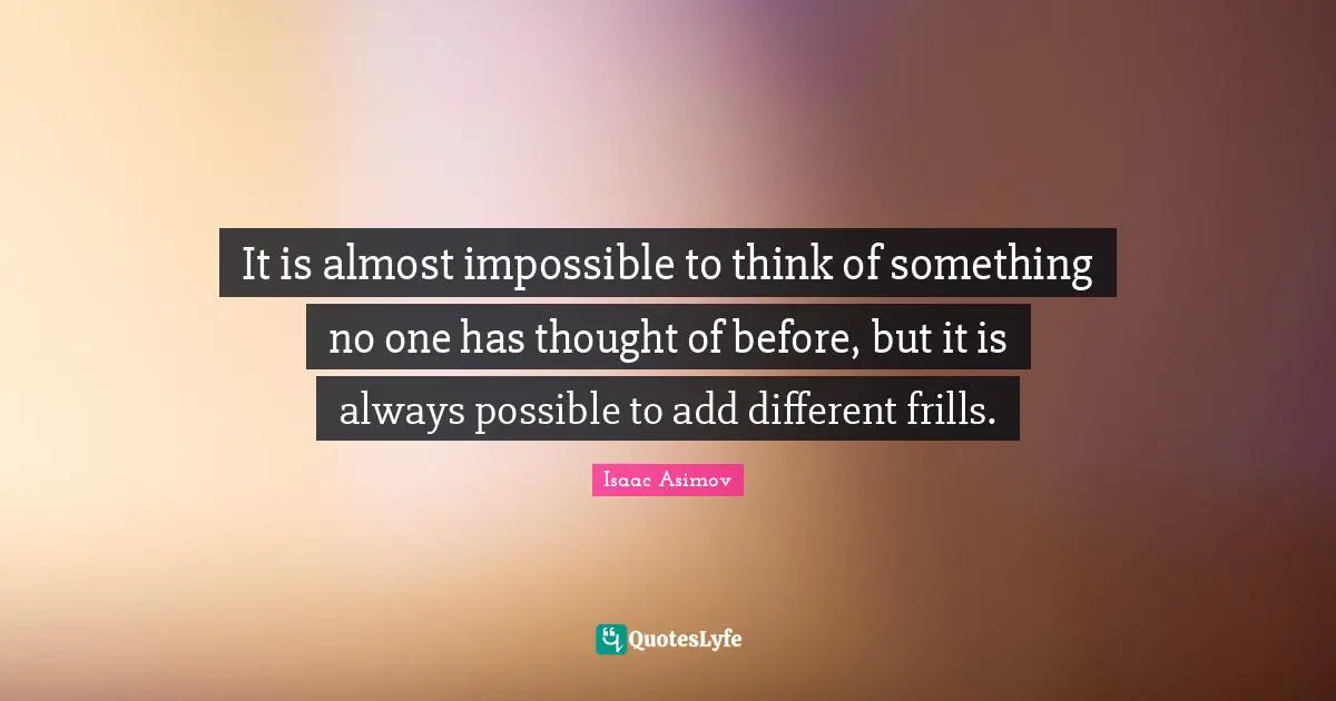 It is almost impossible to think of something no one has thought of before, but it is always possible to add different frills.
