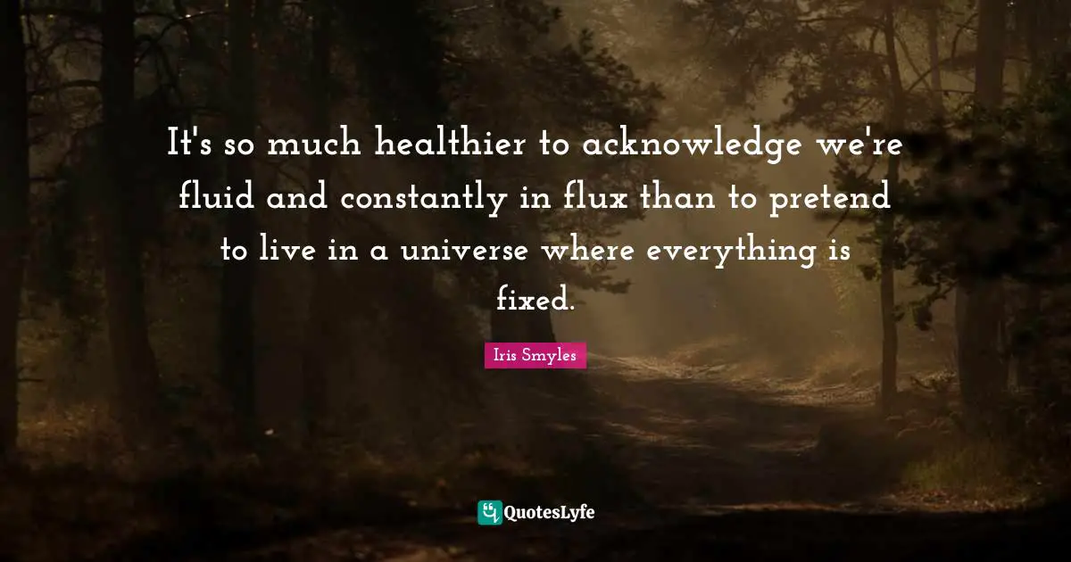 It's so much healthier to acknowledge we're fluid and constantly in flux than to pretend to live in a universe where everything is fixed.