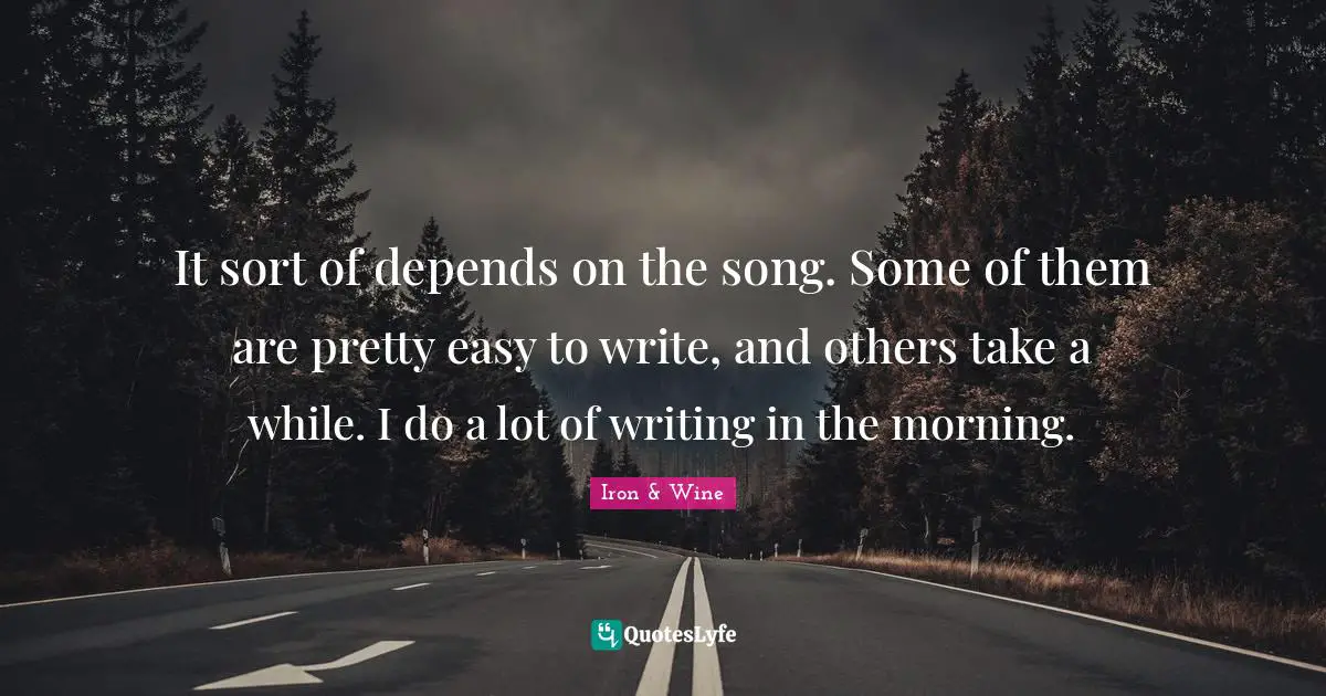 It sort of depends on the song. Some of them are pretty easy to write, and others take a while. I do a lot of writing in the morning.