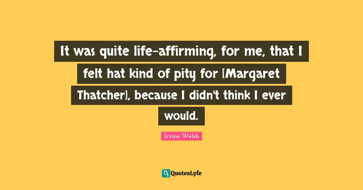 It was quite life-affirming, for me, that I felt hat kind of pity for [Margaret Thatcher], because I didn't think I ever would.