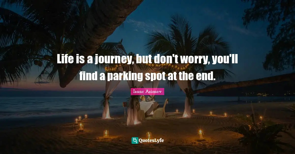Life is a journey, but don't worry, you'll find a parking spot at the end.