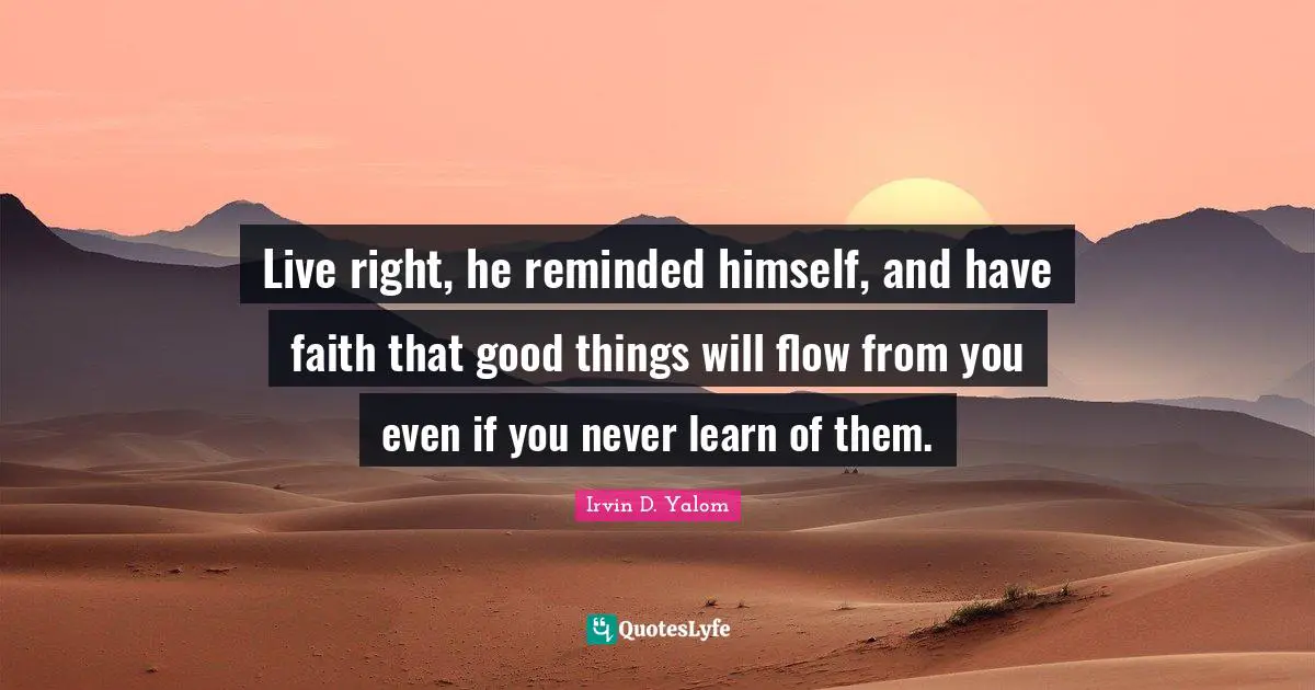 Live right, he reminded himself, and have faith that good things will flow from you even if you never learn of them.