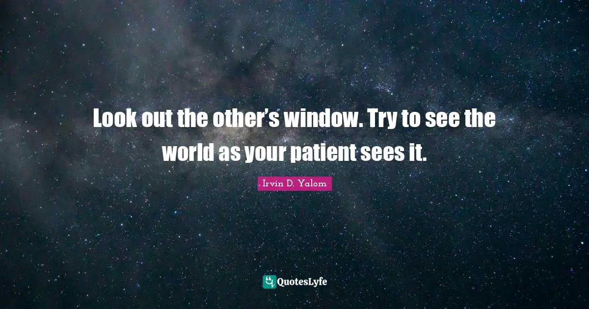 Look out the other’s window. Try to see the world as your patient sees it.
