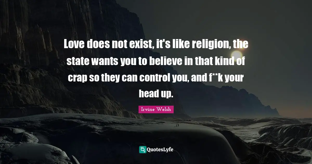 Love does not exist, it's like religion, the state wants you to believe in that kind of crap so they can control you, and f**k your head up.