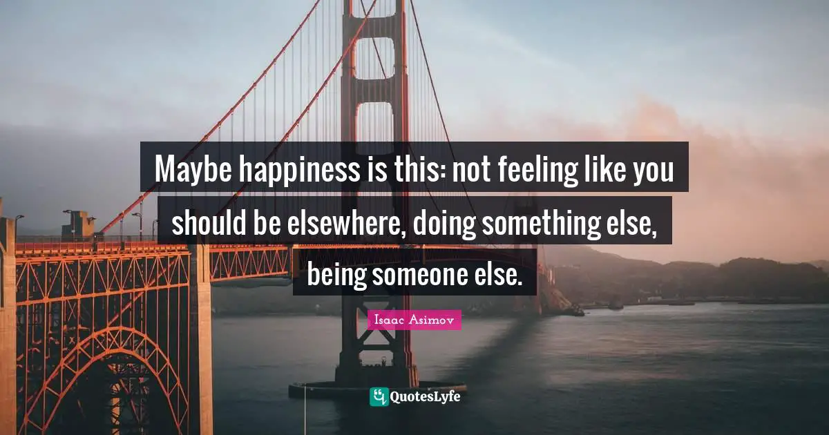 Maybe happiness is this: not feeling like you should be elsewhere, doing something else, being someone else.