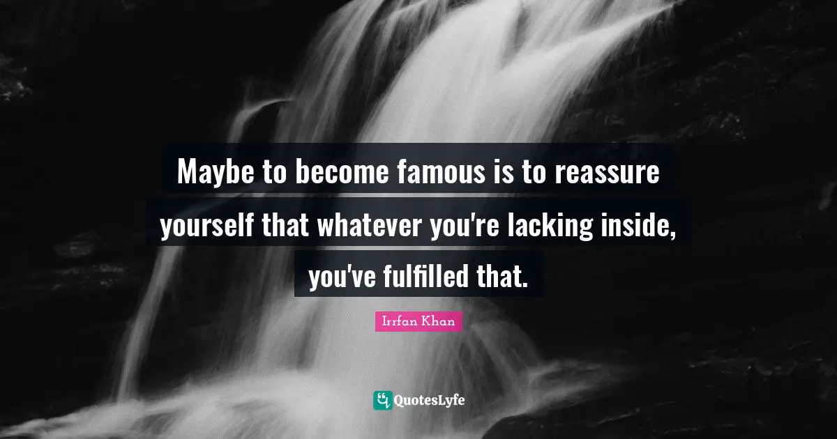 Maybe to become famous is to reassure yourself that whatever you're lacking inside, you've fulfilled that.
