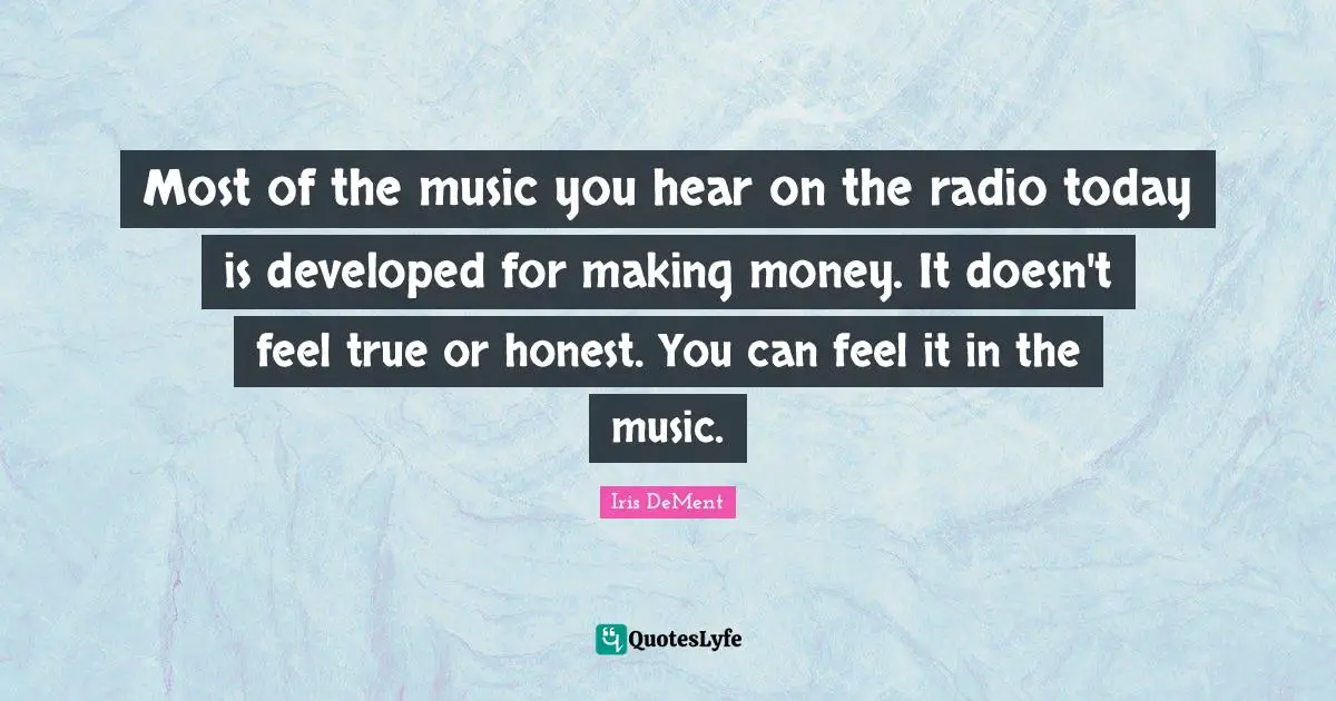 Most of the music you hear on the radio today is developed for making money. It doesn't feel true or honest. You can feel it in the music.