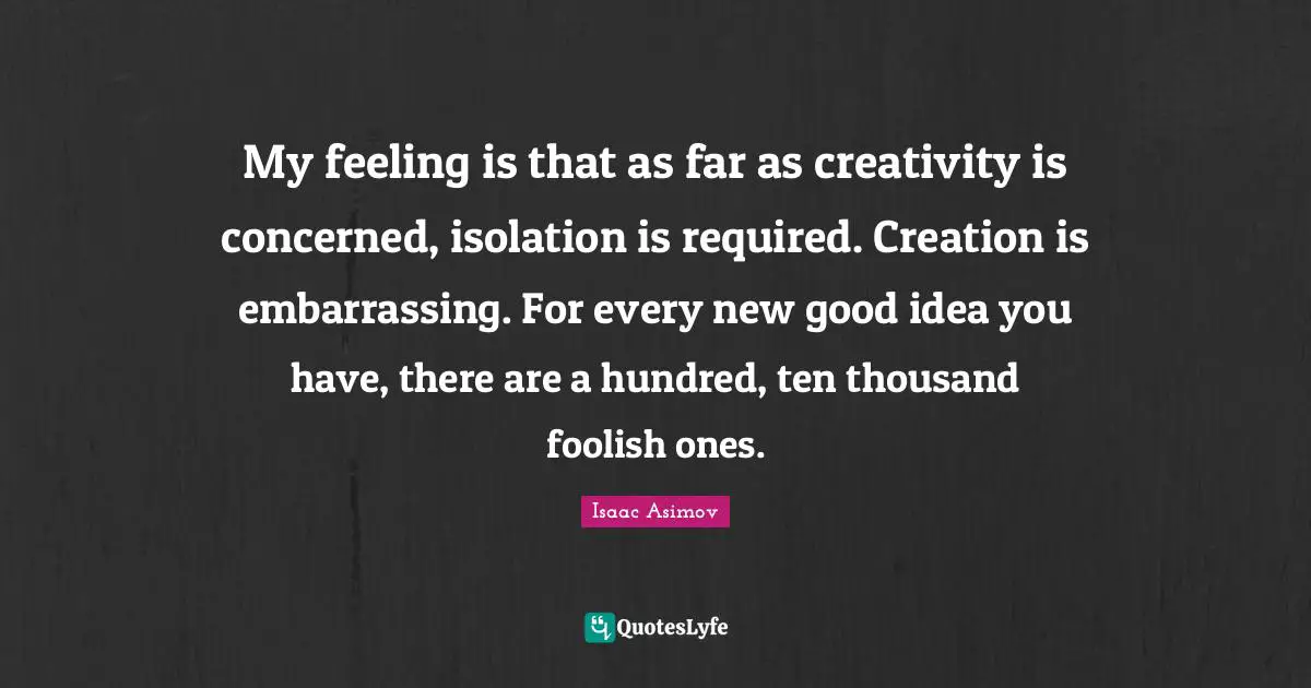 My feeling is that as far as creativity is concerned, isolation is required. Creation is embarrassing. For every new good idea you have, there are a hundred, ten thousand foolish ones.