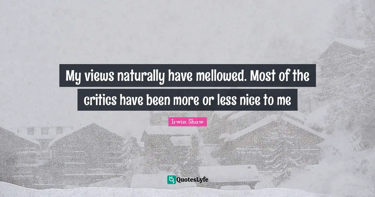 My views naturally have mellowed. Most of the critics have been more or less nice to me