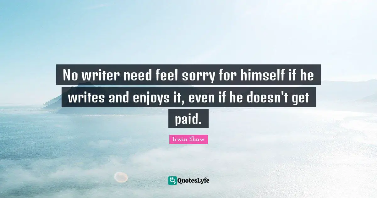 No writer need feel sorry for himself if he writes and enjoys it, even if he doesn't get paid.