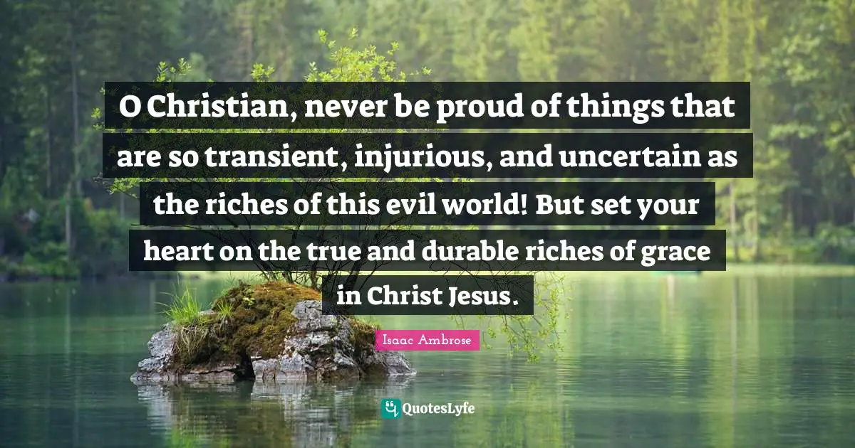 Uncertain Quotes: "O Christian, never be proud of things that are so transient, injurious, and uncertain as the riches of this evil world! But set your heart on the true and durable riches of grace in Christ Jesus."