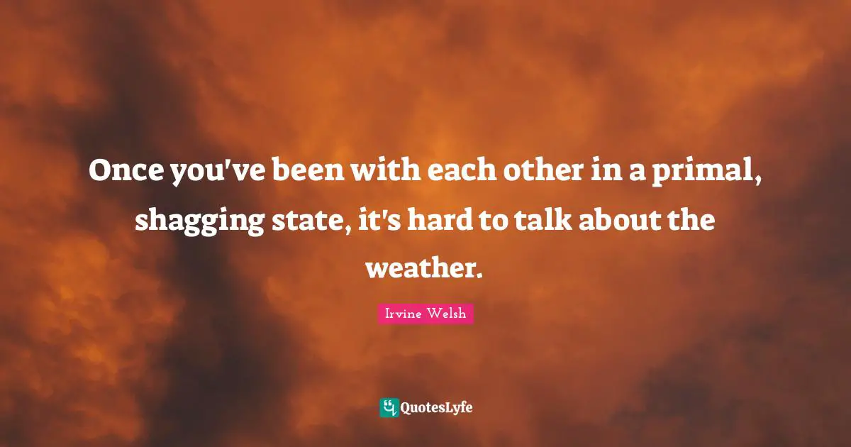Once you've been with each other in a primal, shagging state, it's hard to talk about the weather.
