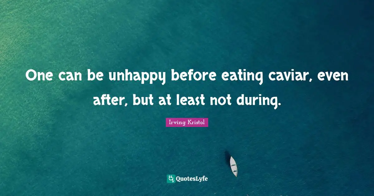 One can be unhappy before eating caviar, even after, but at least not during.