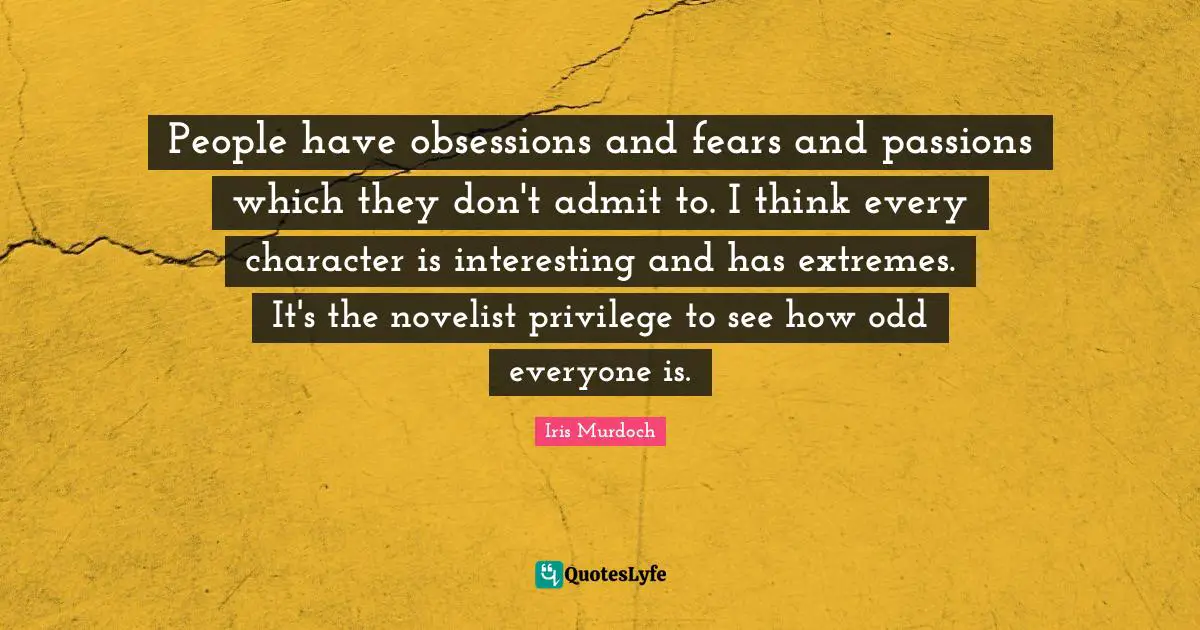 People have obsessions and fears and passions which they don't admit to. I think every character is interesting and has extremes. It's the novelist privilege to see how odd everyone is.