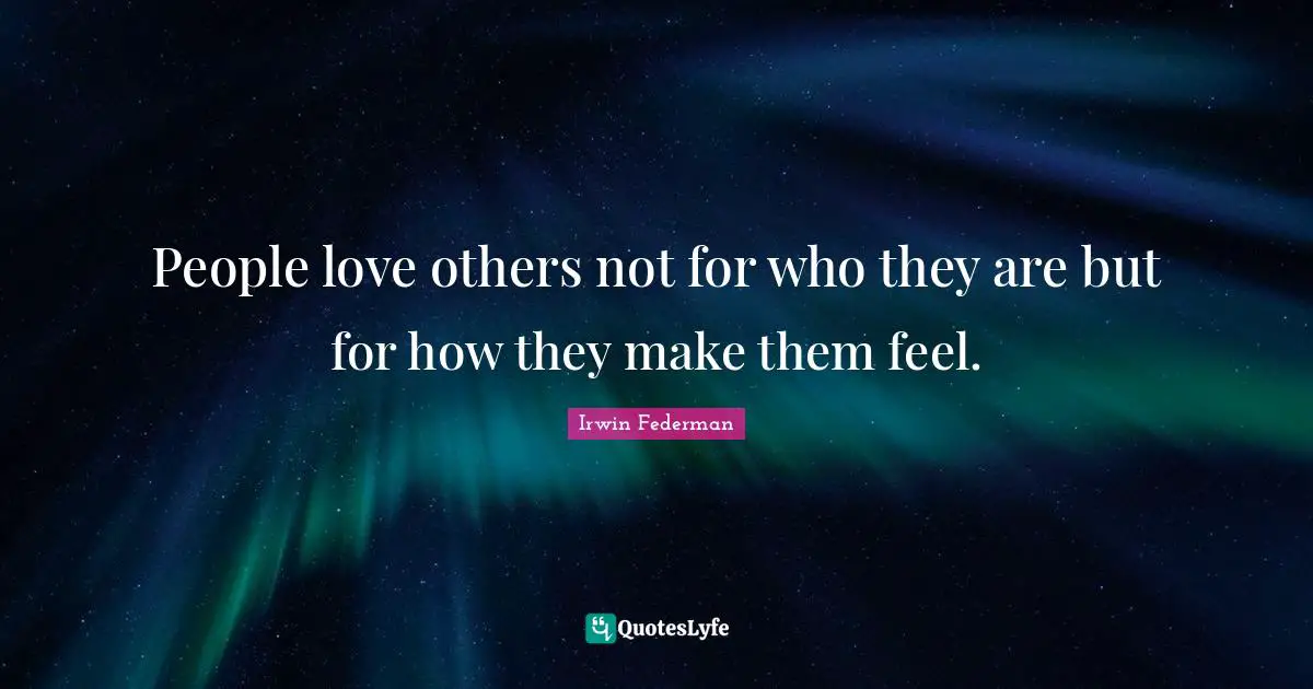 People love others not for who they are but for how they make them feel.