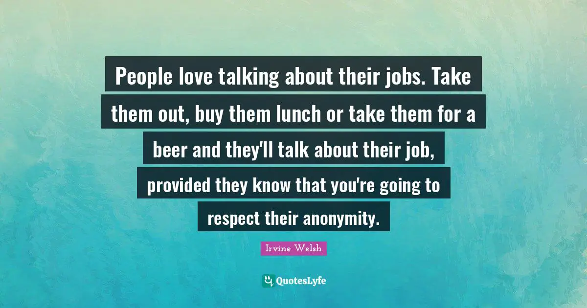 People love talking about their jobs. Take them out, buy them lunch or take them for a beer and they'll talk about their job, provided they know that you're going to respect their anonymity.