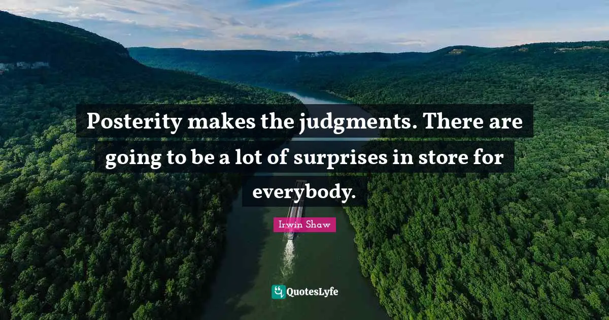 Posterity makes the judgments. There are going to be a lot of surprises in store for everybody.