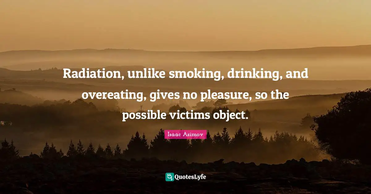 Radiation Quotes: "Radiation, unlike smoking, drinking, and overeating, gives no pleasure, so the possible victims object."