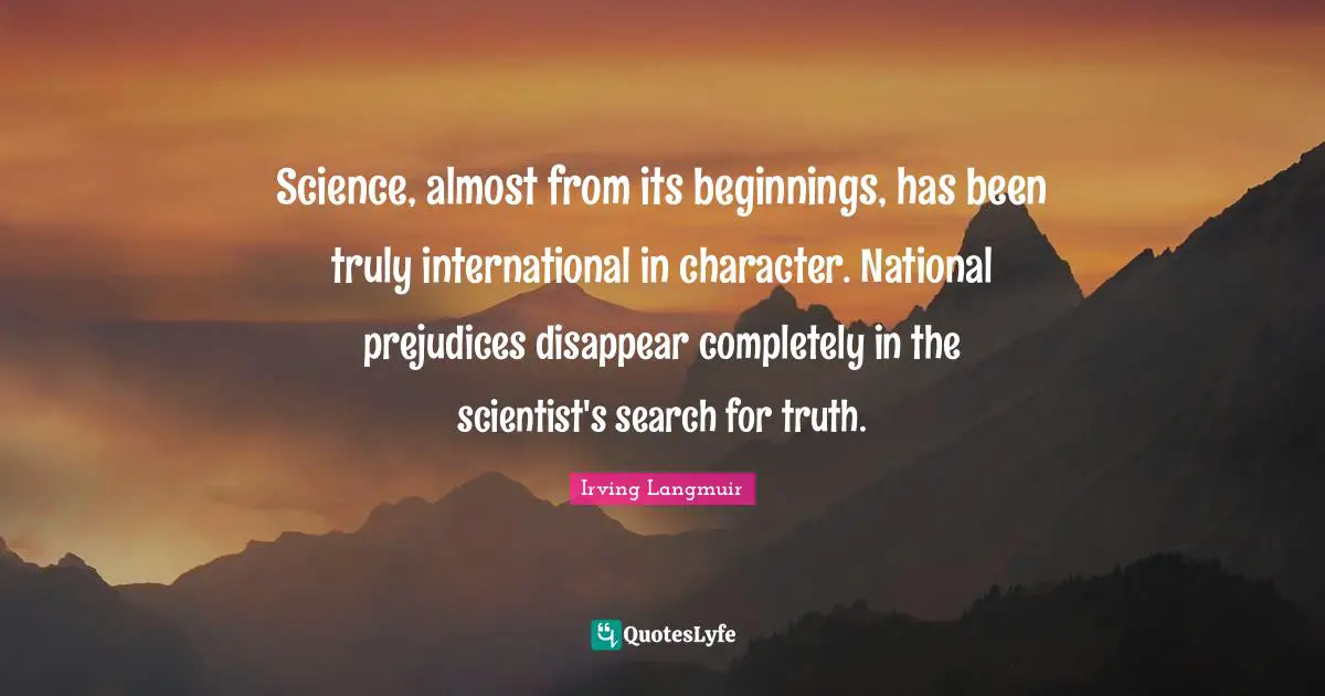 Science, almost from its beginnings, has been truly international in character. National prejudices disappear completely in the scientist's search for truth.