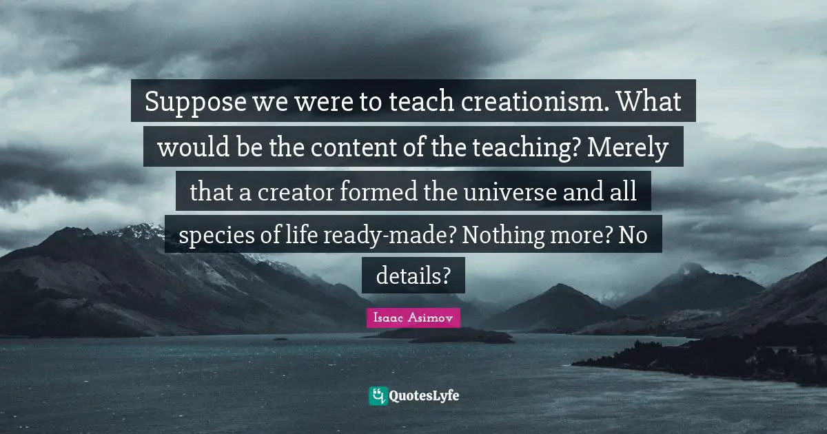 Suppose we were to teach creationism. What would be the content of the teaching? Merely that a creator formed the universe and all species of life ready-made? Nothing more? No details?