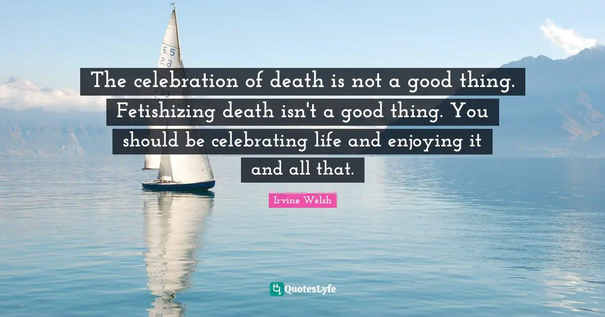 The celebration of death is not a good thing. Fetishizing death isn't a good thing. You should be celebrating life and enjoying it and all that.