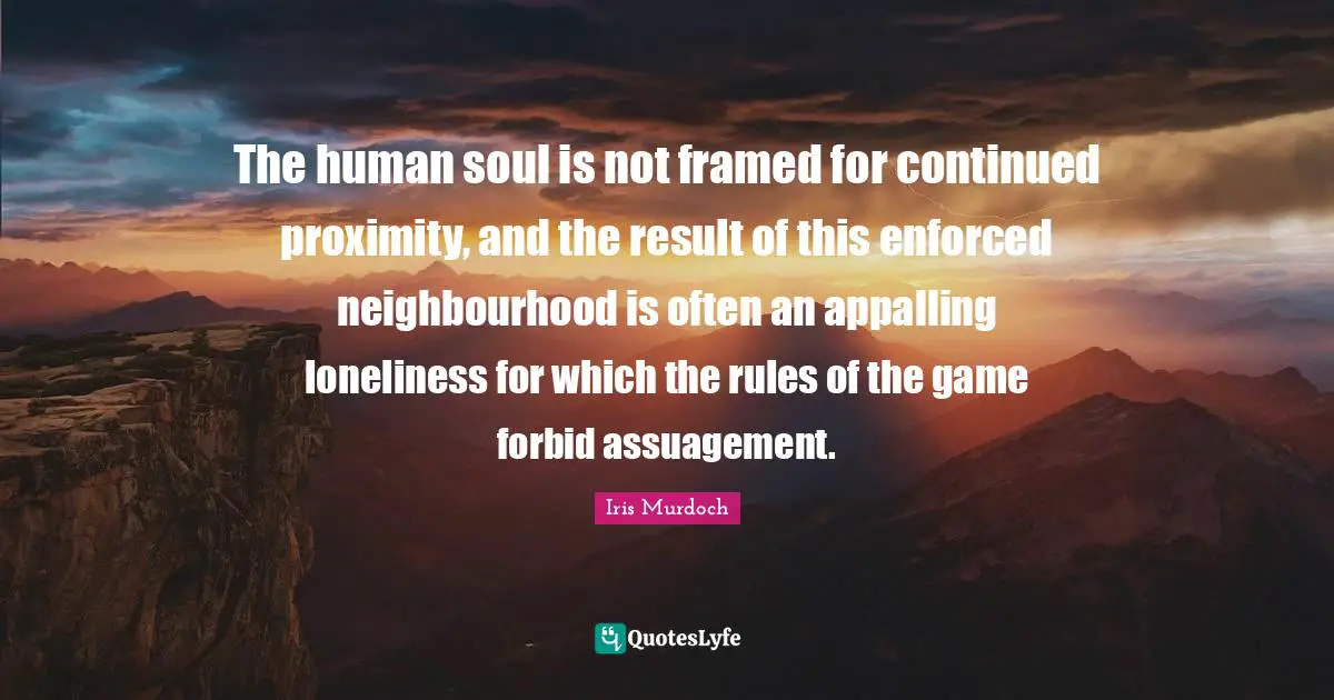 Framed Quotes: "The human soul is not framed for continued proximity, and the result of this enforced neighbourhood is often an appalling loneliness for which the rules of the game forbid assuagement."