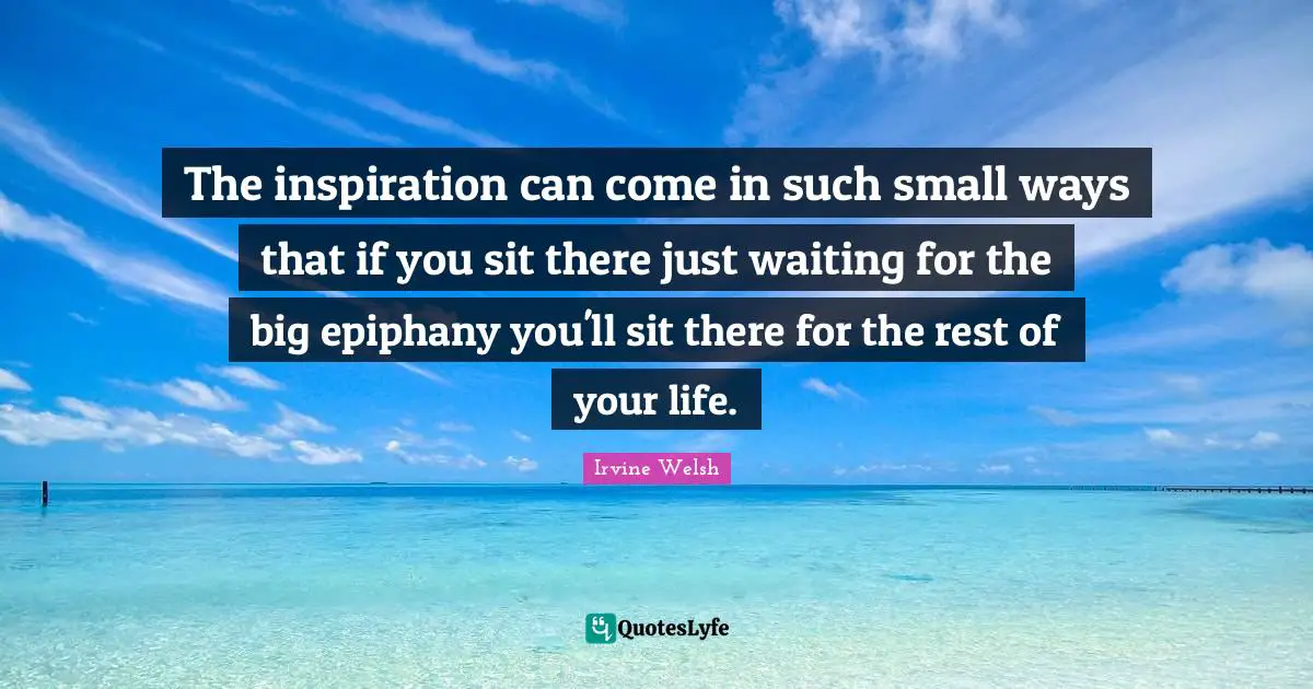 The inspiration can come in such small ways that if you sit there just waiting for the big epiphany you'll sit there for the rest of your life.