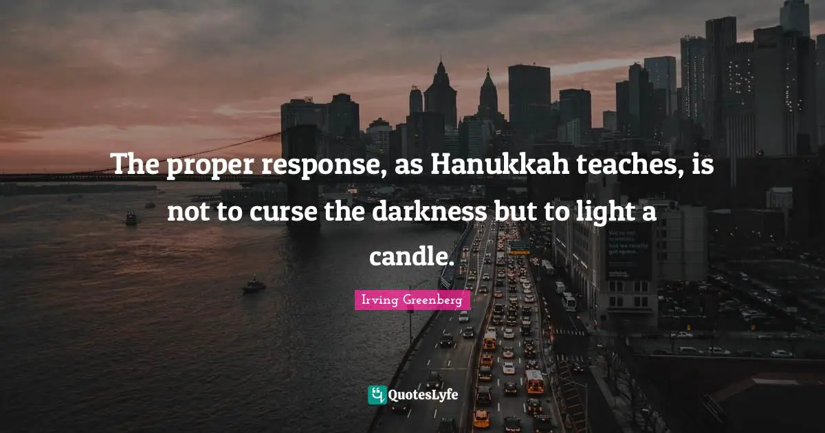 The proper response, as Hanukkah teaches, is not to curse the darkness but to light a candle.