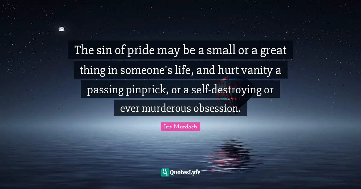 Iris Murdoch Quotes: "The sin of pride may be a small or a great thing in someone's life, and hurt vanity a passing pinprick, or a self-destroying or ever murderous obsession."