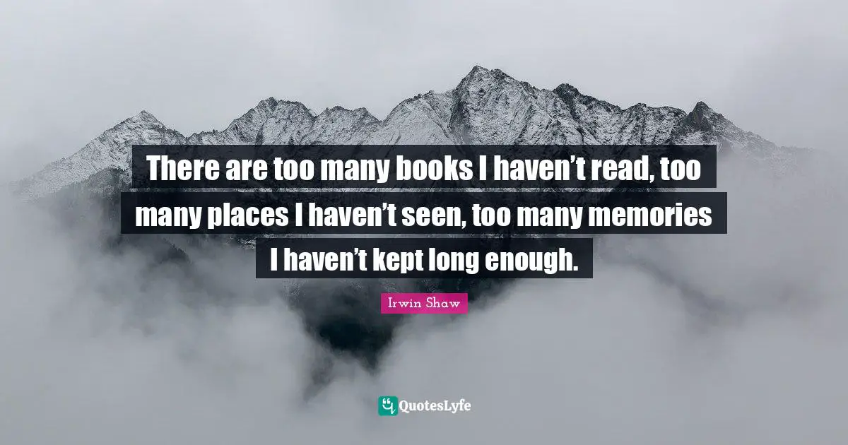 There are too many books I haven’t read, too many places I haven’t seen, too many memories I haven’t kept long enough.