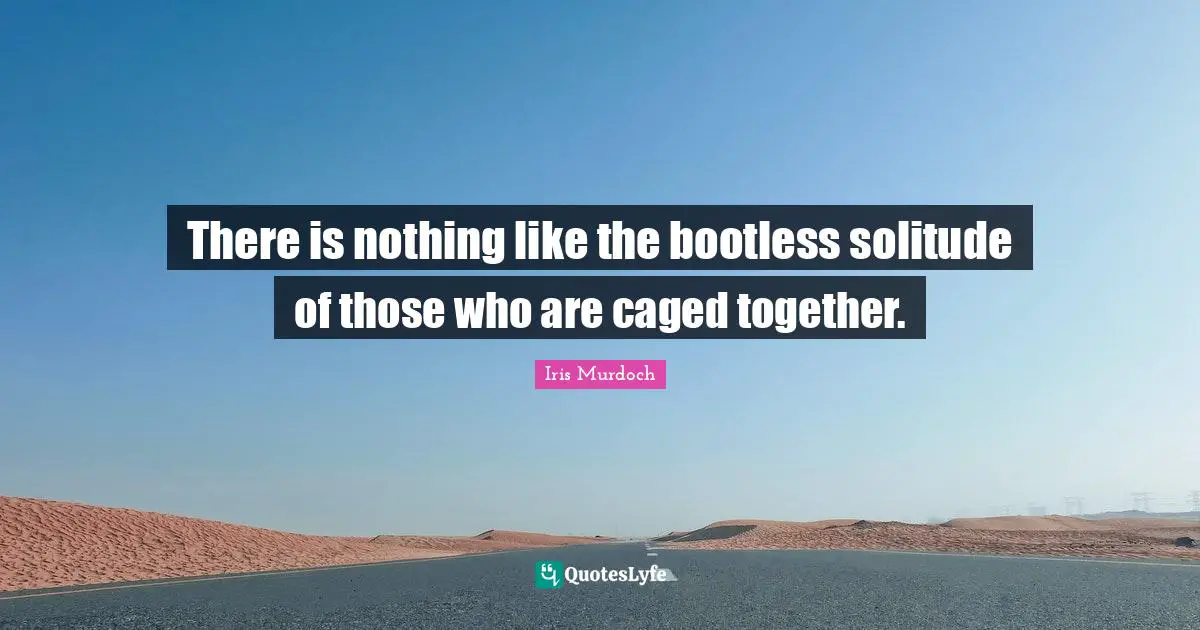 Caged Quotes: "There is nothing like the bootless solitude of those who are caged together."