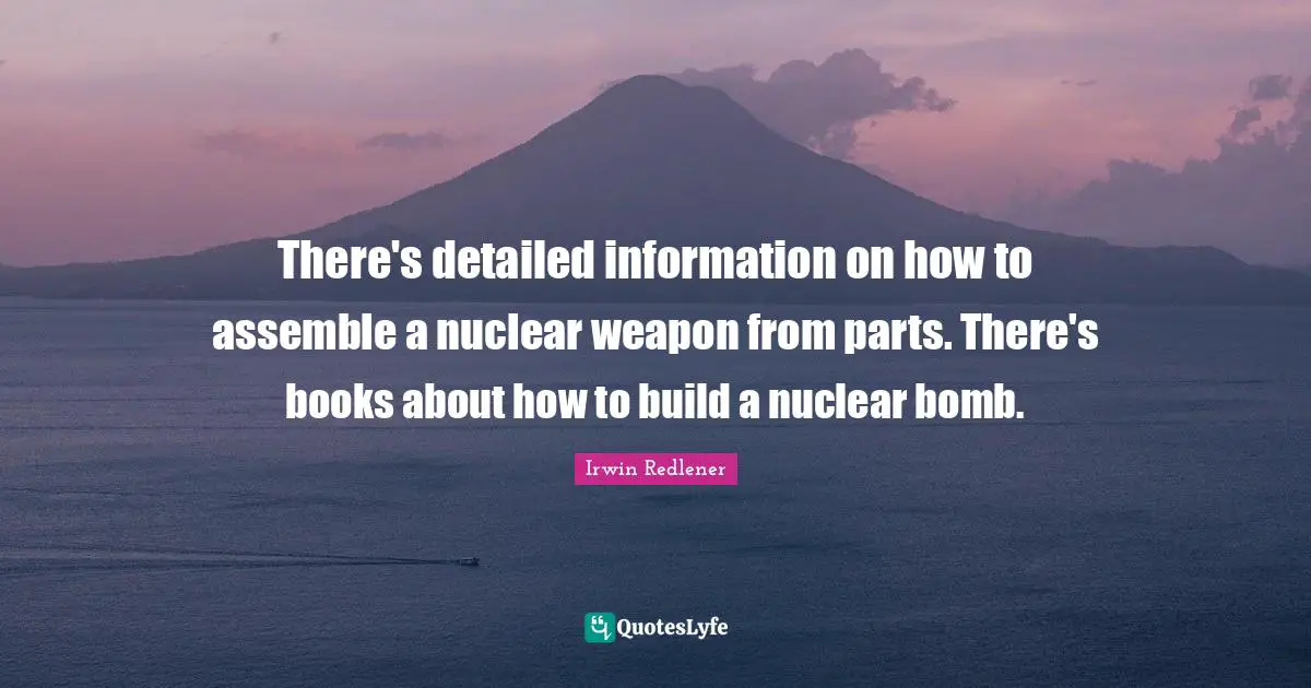 There's detailed information on how to assemble a nuclear weapon from parts. There's books about how to build a nuclear bomb.