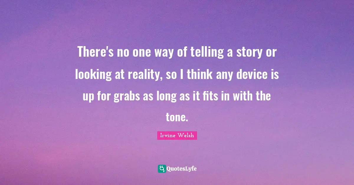 There's no one way of telling a story or looking at reality, so I think any device is up for grabs as long as it fits in with the tone.