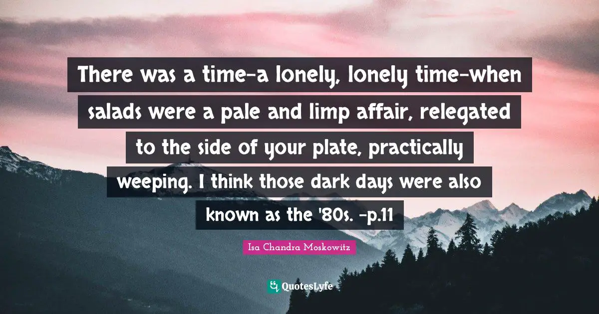 There was a time-a lonely, lonely time-when salads were a pale and limp affair, relegated to the side of your plate, practically weeping. I think those dark days were also known as the '80s. -p.11