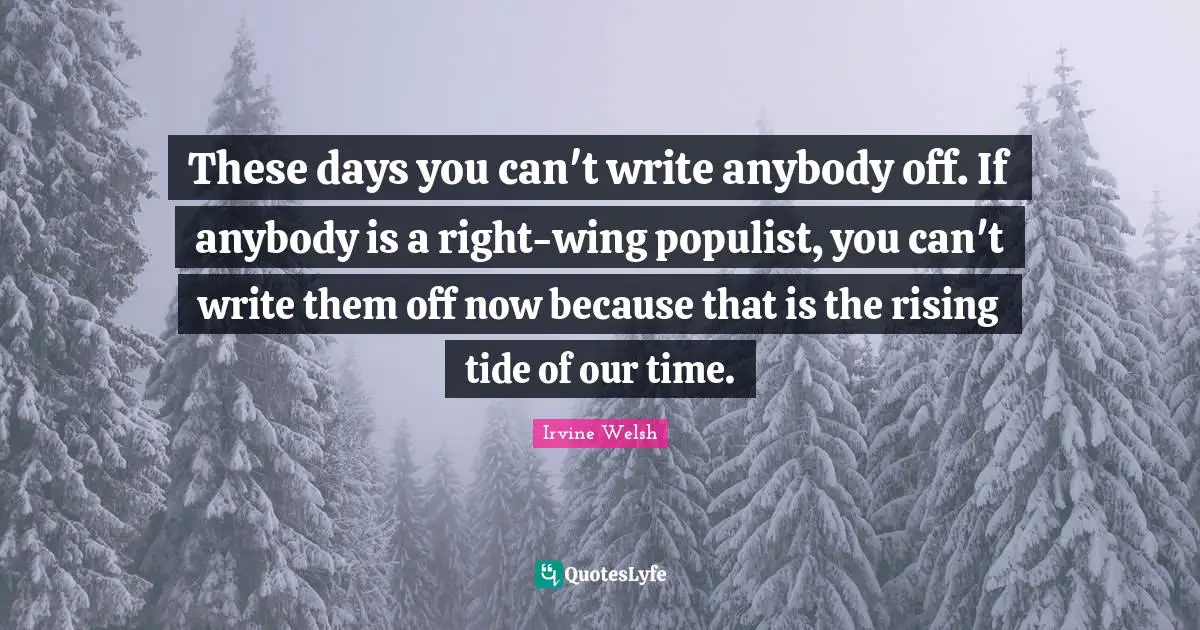 These days you can't write anybody off. If anybody is a right-wing populist, you can't write them off now because that is the rising tide of our time.