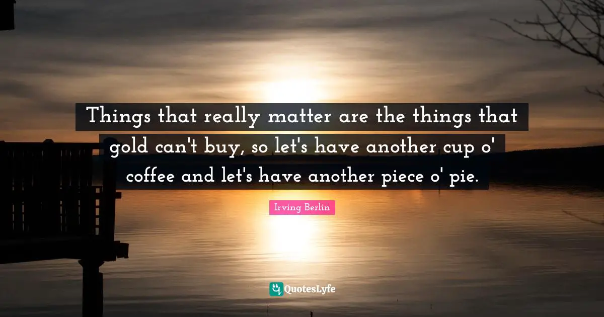 Things that really matter are the things that gold can't buy, so let's have another cup o' coffee and let's have another piece o' pie.