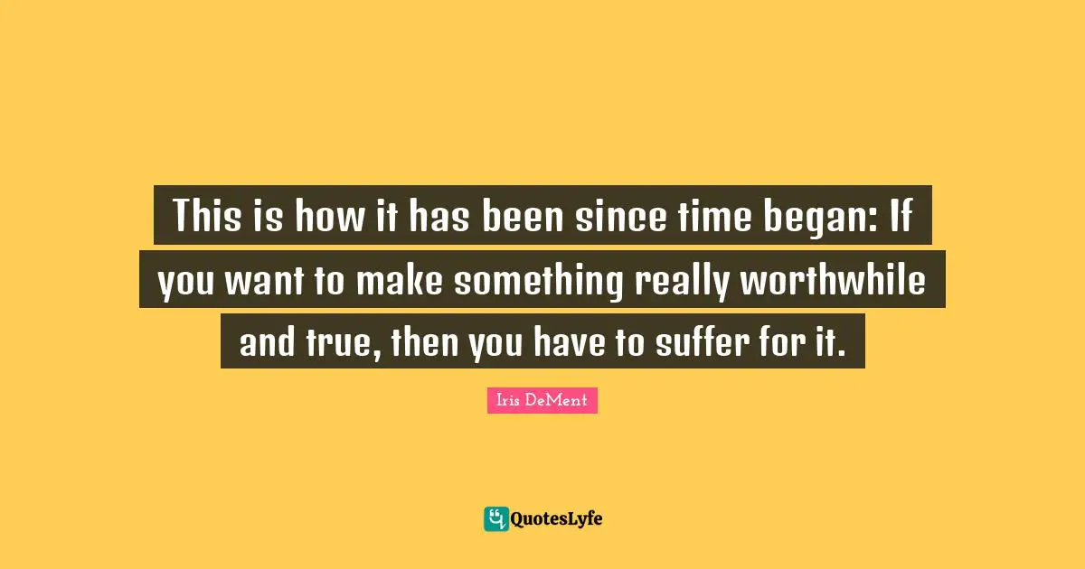 This is how it has been since time began: If you want to make something really worthwhile and true, then you have to suffer for it.