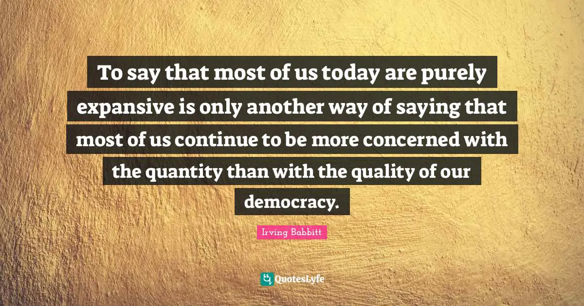 To say that most of us today are purely expansive is only another way of saying that most of us continue to be more concerned with the quantity than with the quality of our democracy.